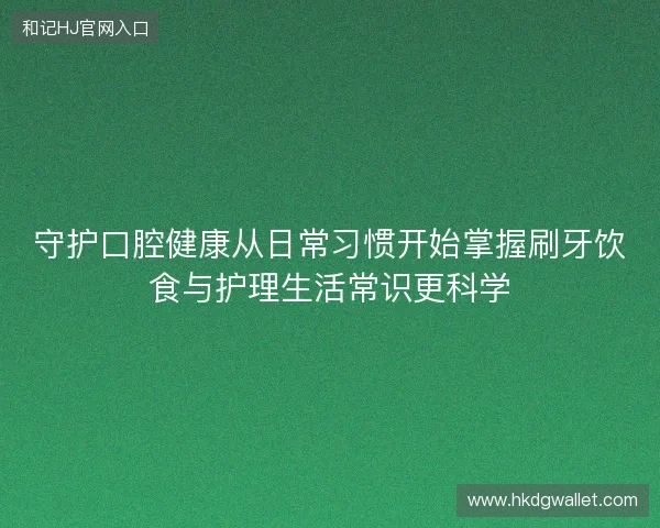 守护口腔健康从日常习惯开始掌握刷牙饮食与护理生活常识更科学